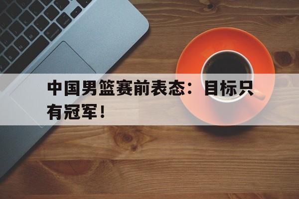 问鼎娱乐下载-中国男篮赛前表态：目标只有冠军！