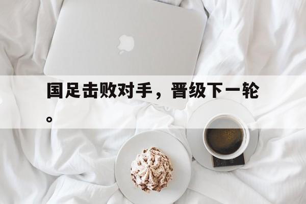 问鼎娱乐下载网址-国足击败对手，晋级下一轮。