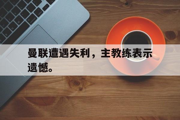 问鼎娱乐下载APP-曼联遭遇失利，主教练表示遗憾。