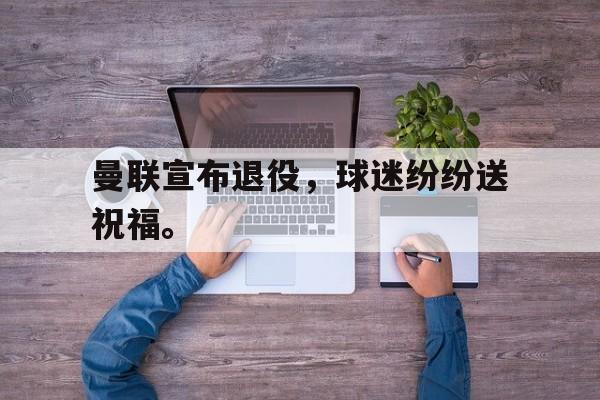 问鼎娱乐下载官网-曼联宣布退役，球迷纷纷送祝福。