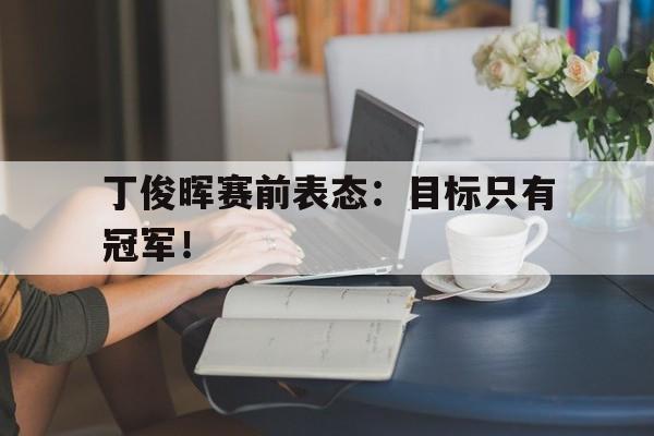 问鼎娱乐下载电脑版-丁俊晖赛前表态：目标只有冠军！