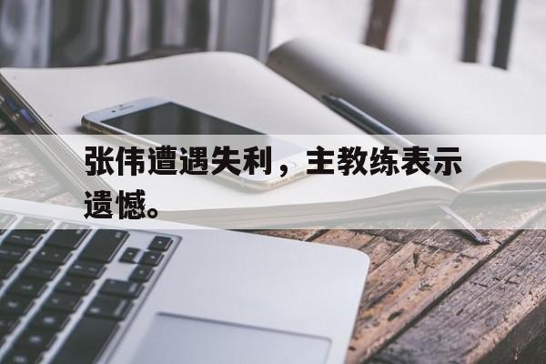 问鼎娱乐下载电脑版-张伟遭遇失利，主教练表示遗憾。