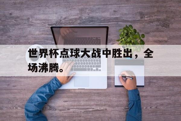 问鼎娱乐下载APP-世界杯点球大战中胜出，全场沸腾。