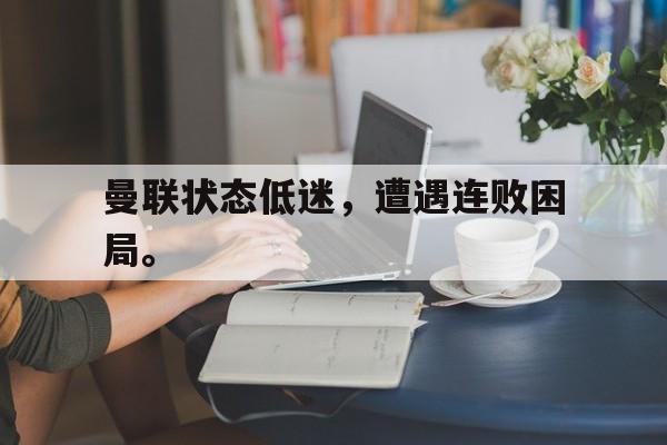 问鼎娱乐下载网页版-曼联状态低迷，遭遇连败困局。