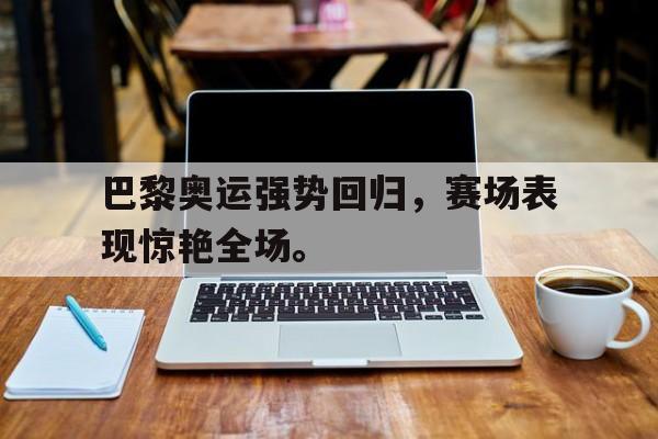 问鼎娱乐下载网页版-巴黎奥运强势回归，赛场表现惊艳全场。