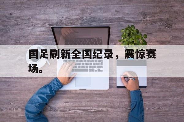 问鼎娱乐下载网址-国足刷新全国纪录，震惊赛场。