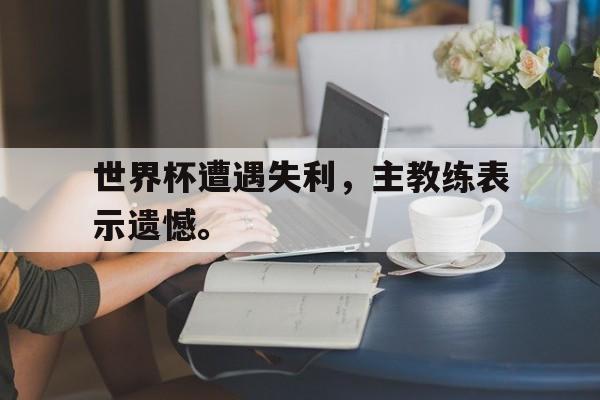 问鼎娱乐下载电脑版-世界杯遭遇失利，主教练表示遗憾。