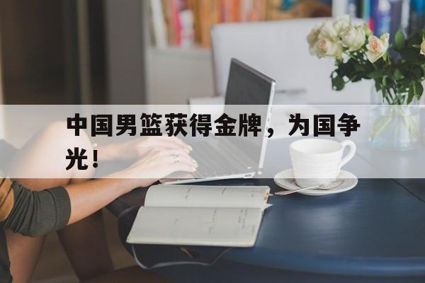 问鼎娱乐下载网址-中国男篮获得金牌，为国争光！