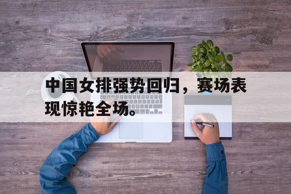 问鼎娱乐下载-中国女排强势回归，赛场表现惊艳全场。