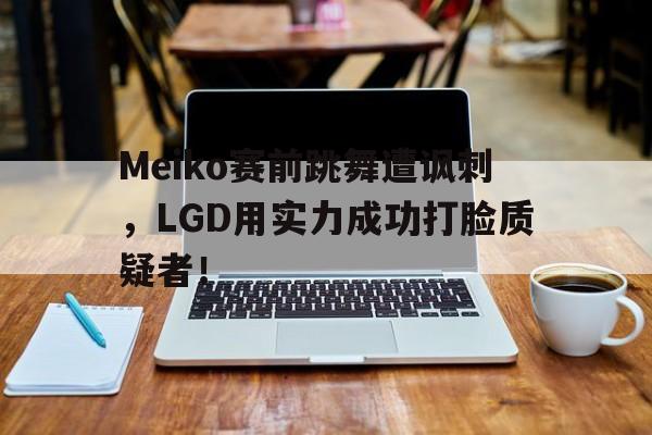 问鼎娱乐下载网页版-Meiko赛前跳舞遭讽刺，LGD用实力成功打脸质疑者！