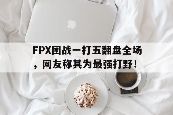 问鼎娱乐下载官网-FPX团战一打五翻盘全场，网友称其为最强打野！
