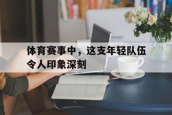 问鼎娱乐下载电脑版-体育赛事中，这支年轻队伍令人印象深刻