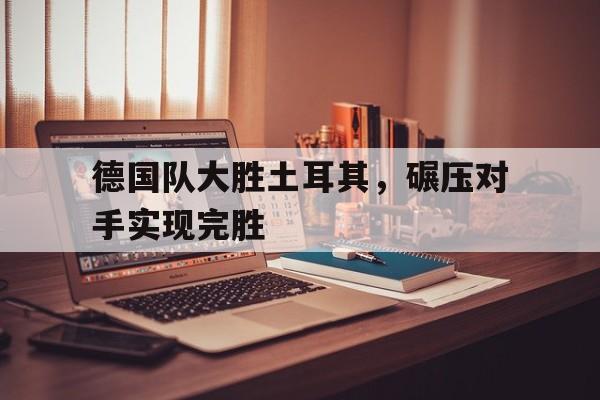 问鼎娱乐下载APP-德国队大胜土耳其，碾压对手实现完胜
