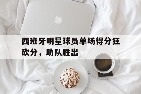 问鼎娱乐下载APP-西班牙明星球员单场得分狂砍分，助队胜出