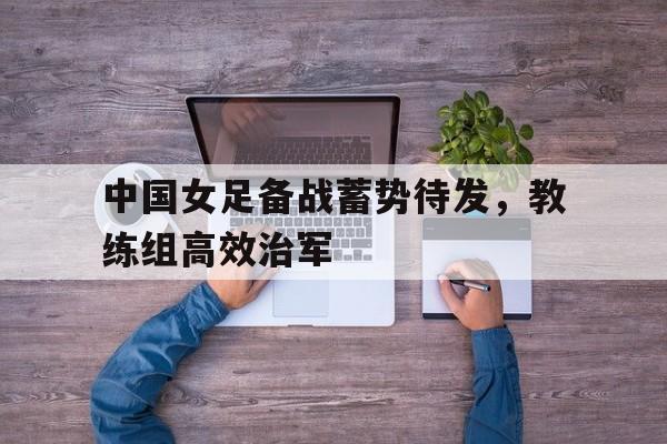 问鼎娱乐下载电脑版-中国女足备战蓄势待发，教练组高效治军