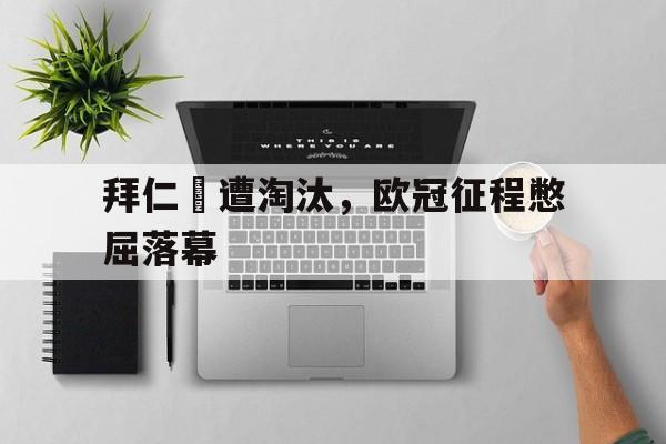 问鼎娱乐下载APP-拜仁慘遭淘汰，欧冠征程憋屈落幕