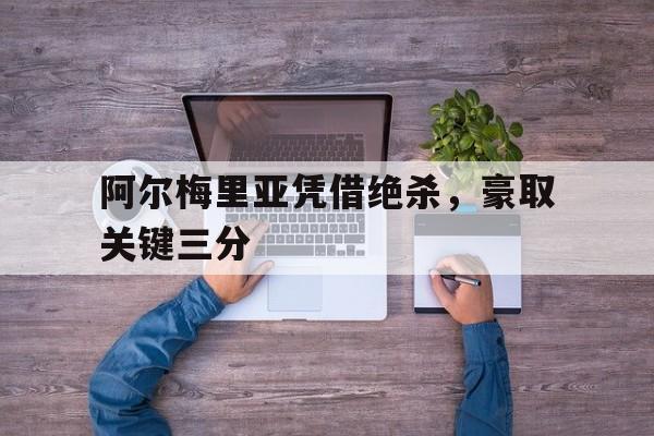 问鼎娱乐下载-阿尔梅里亚凭借绝杀，豪取关键三分