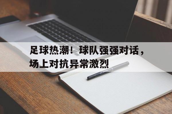 问鼎娱乐下载网址-足球热潮！球队强强对话，场上对抗异常激烈
