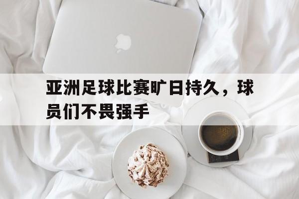 问鼎娱乐下载网页版-亚洲足球比赛旷日持久，球员们不畏强手