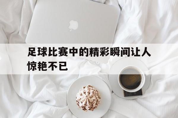 问鼎娱乐下载-足球比赛中的精彩瞬间让人惊艳不已