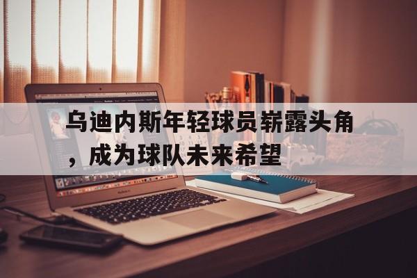 问鼎娱乐下载APP-乌迪内斯年轻球员崭露头角，成为球队未来希望