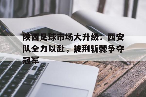 问鼎娱乐下载APP-陕西足球市场大升级：西安队全力以赴，披荆斩棘争夺冠军