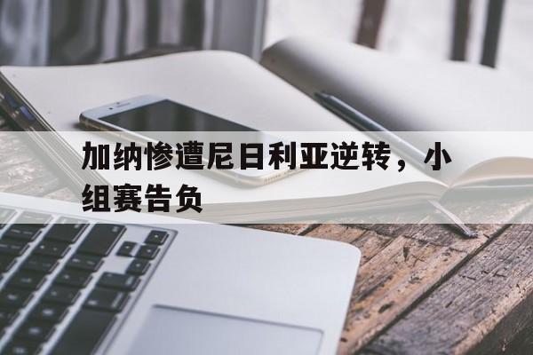 问鼎娱乐下载网址-加纳惨遭尼日利亚逆转，小组赛告负