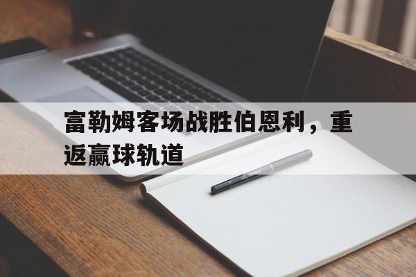 问鼎娱乐下载官网-富勒姆客场战胜伯恩利，重返赢球轨道