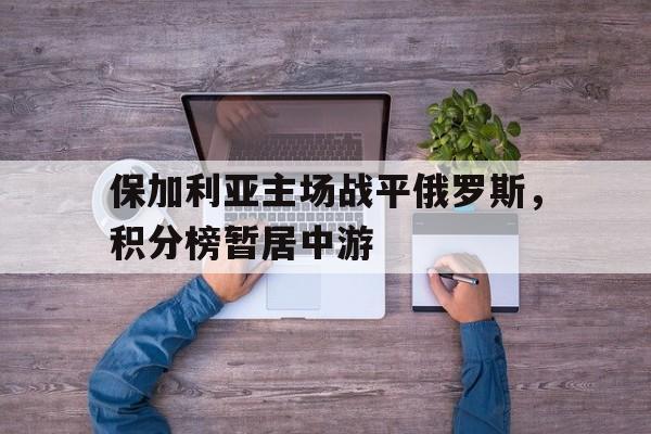 问鼎娱乐下载-保加利亚主场战平俄罗斯，积分榜暂居中游