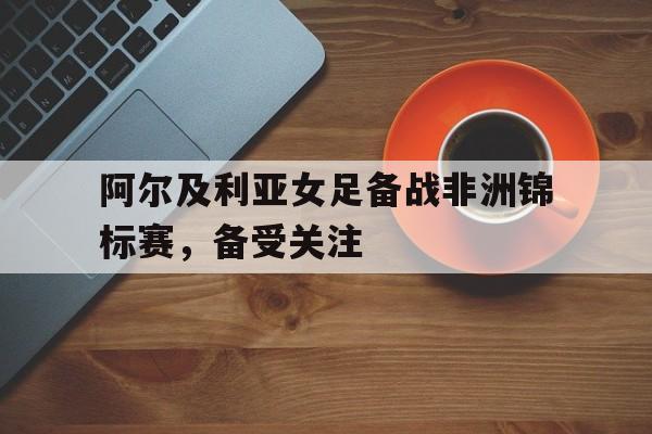 问鼎娱乐下载APP-阿尔及利亚女足备战非洲锦标赛，备受关注