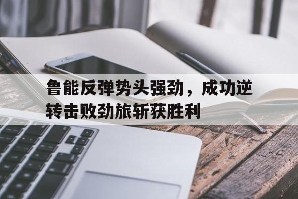 问鼎娱乐下载官网-鲁能反弹势头强劲，成功逆转击败劲旅斩获胜利