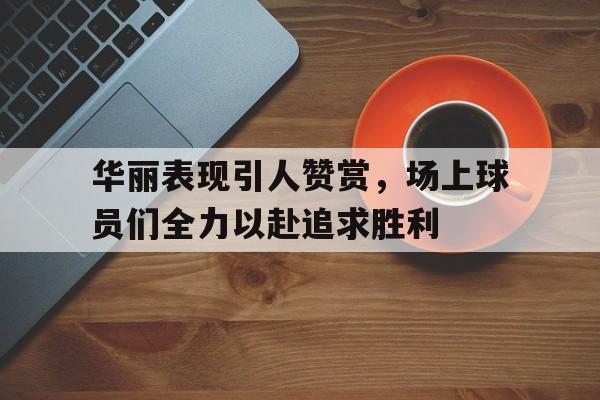 问鼎娱乐下载-华丽表现引人赞赏，场上球员们全力以赴追求胜利