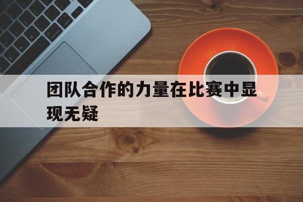 问鼎娱乐下载网页版-团队合作的力量在比赛中显现无疑