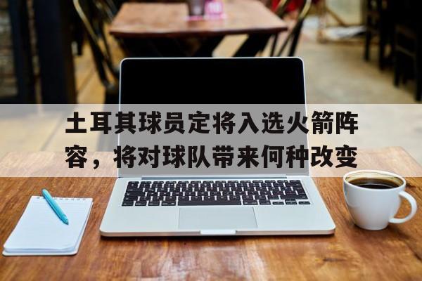 问鼎娱乐下载网页版-土耳其球员定将入选火箭阵容，将对球队带来何种改变