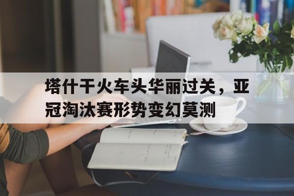 问鼎娱乐下载网址-塔什干火车头华丽过关，亚冠淘汰赛形势变幻莫测