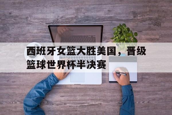 问鼎娱乐下载电脑版-西班牙女篮大胜美国，晋级篮球世界杯半决赛