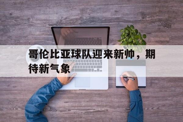 问鼎娱乐下载网页版-哥伦比亚球队迎来新帅，期待新气象