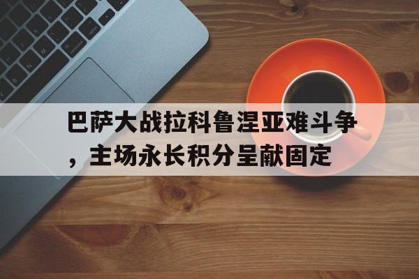 问鼎娱乐下载官网-巴萨大战拉科鲁涅亚难斗争，主场永长积分呈献固定