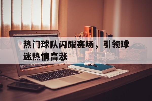 问鼎娱乐下载APP-热门球队闪耀赛场，引领球迷热情高涨