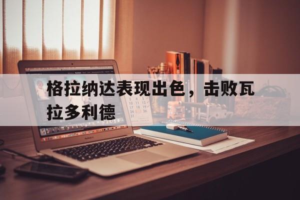 问鼎娱乐下载网址-格拉纳达表现出色，击败瓦拉多利德