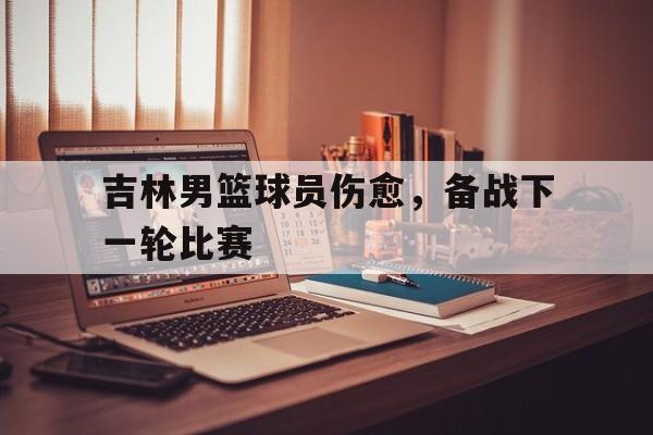 问鼎娱乐下载APP-吉林男篮球员伤愈，备战下一轮比赛