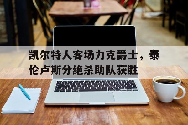 问鼎娱乐下载官网-凯尔特人客场力克爵士，泰伦卢斯分绝杀助队获胜
