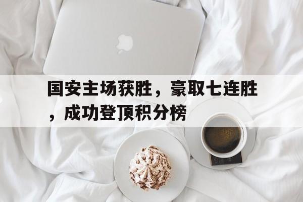 问鼎娱乐下载-国安主场获胜，豪取七连胜，成功登顶积分榜