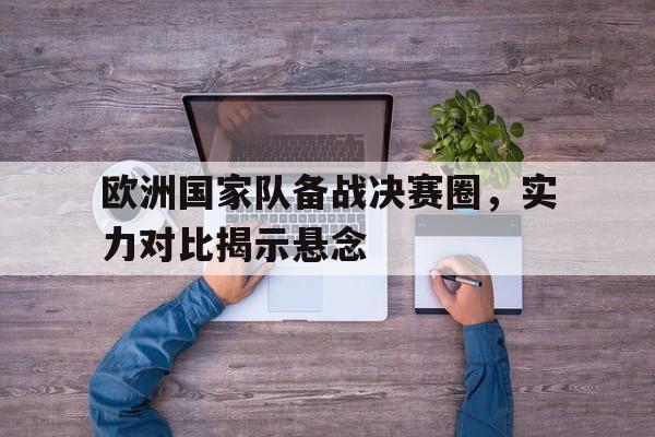 问鼎娱乐下载-欧洲国家队备战决赛圈，实力对比揭示悬念