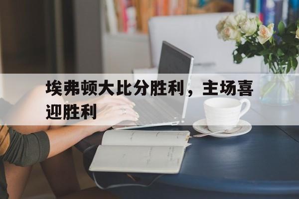 问鼎娱乐下载APP-埃弗顿大比分胜利，主场喜迎胜利