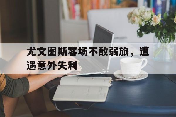 问鼎娱乐下载网址-尤文图斯客场不敌弱旅，遭遇意外失利