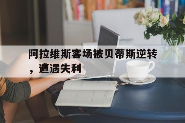 问鼎娱乐下载官网-阿拉维斯客场被贝蒂斯逆转，遭遇失利